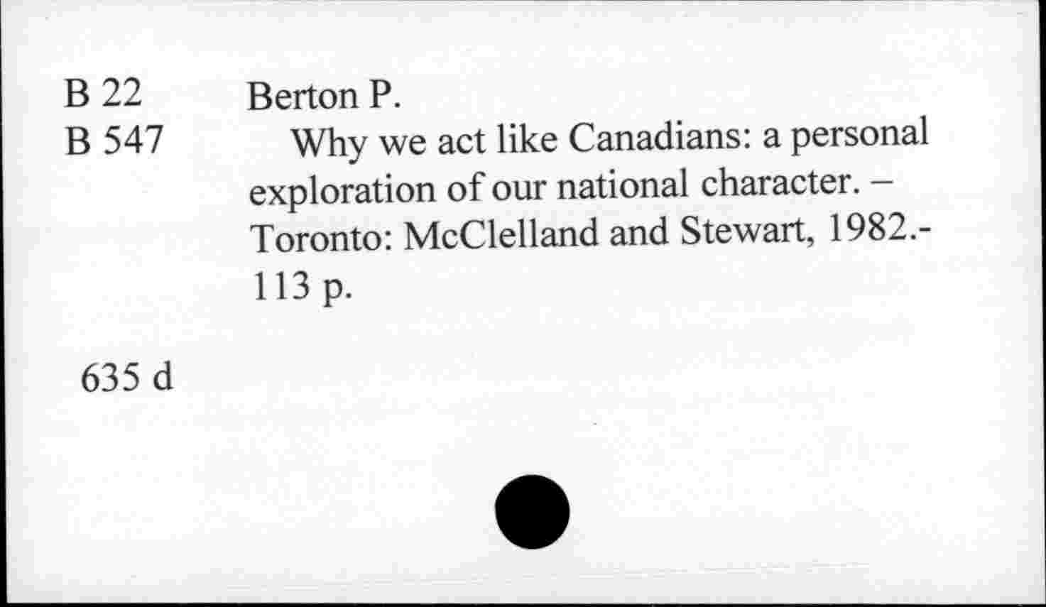 ﻿В 22
В 547
Berton P.
Why we act like Canadians: a personal exploration of our national character. -Toronto: McClelland and Stewart, 1982.-113 p.
635 d